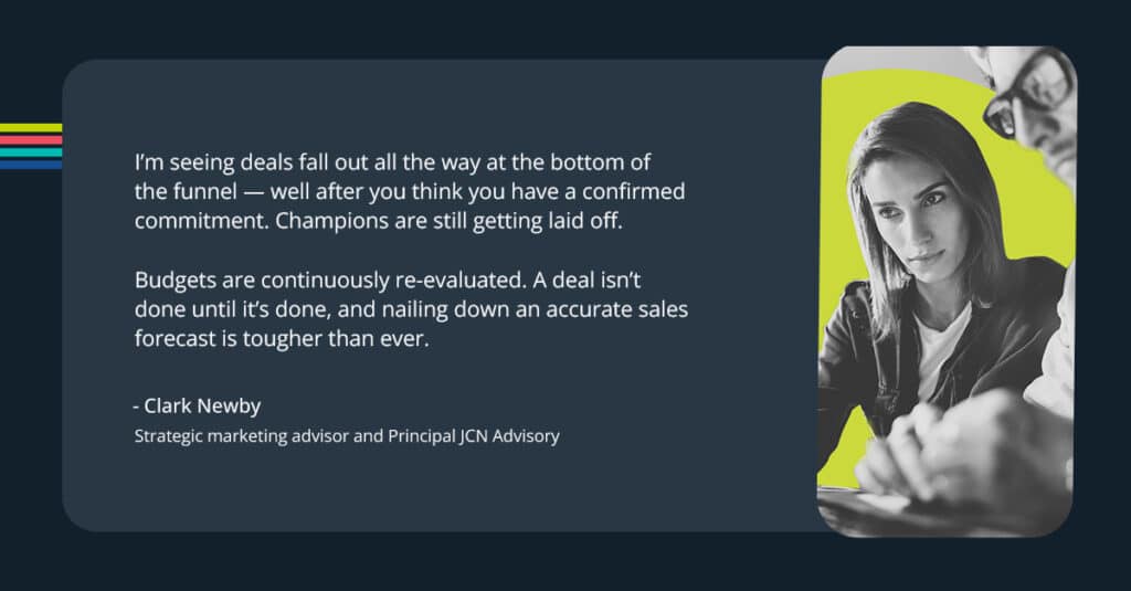 “I’m seeing deals fall out all the way at the bottom of the funnel — well after you think you have a confirmed commitment,” says Clark. ”Champions are still getting laid off. Budgets are continuously re-evaluated. A deal isn’t done until it’s done, and nailing down an accurate sales forecast is tougher than ever.”
-Clark Newby
Strategic marketing advisor and Principal JCN Advisory